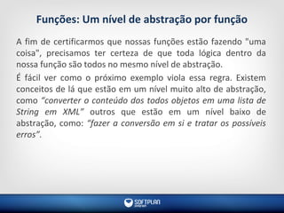 Funções: Um nível de abstração por função
A fim de certificarmos que nossas funções estão fazendo "uma
coisa", precisamos ter certeza de que toda lógica dentro da
nossa função são todos no mesmo nível de abstração.
É fácil ver como o próximo exemplo viola essa regra. Existem
conceitos de lá que estão em um nível muito alto de abstração,
como “converter o conteúdo dos todos objetos em uma lista de
String em XML” outros que estão em um nível baixo de
abstração, como: “fazer a conversão em si e tratar os possíveis
erros”.
 