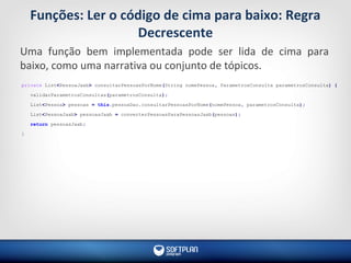 Funções: Ler o código de cima para baixo: Regra
Decrescente
Uma função bem implementada pode ser lida de cima para
baixo, como uma narrativa ou conjunto de tópicos.
private List<PessoaJaxb> consultarPessoasPorNome(String nomePessoa, ParametrosConsulta parametrosConsulta) {
validarParametrosConsultas(parametrosConsulta);
List<Pessoa> pessoas = this.pessoaDao.consultarPessoasPorNome(nomePessoa, parametrosConsulta);
List<PessoaJaxb> pessoasJaxb = converterPessoasParaPessoasJaxb(pessoas);
return pessoasJaxb;
}
 