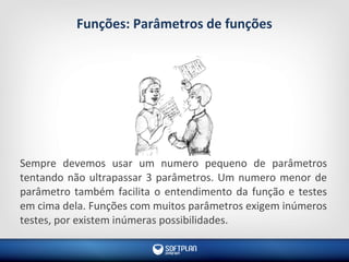 Funções: Parâmetros de funções
Sempre devemos usar um numero pequeno de parâmetros
tentando não ultrapassar 3 parâmetros. Um numero menor de
parâmetro também facilita o entendimento da função e testes
em cima dela. Funções com muitos parâmetros exigem inúmeros
testes, por existem inúmeras possibilidades.
 
