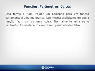 Funções: Parâmetros lógicos
Essa forma é ruim. Passar um booleano para um função
certamente é uma má pratica, isso mostra explicitamente que a
função faz mais de uma coisa. Normalmente uma se o
parâmetro for verdadeiro e outra se o parâmetro for falso.
 
