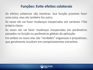 Funções: Evite efeitos colaterais
Os efeitos colaterais são mentiras. Sua função promete fazer
uma coisa, mas ele também faz outra.
Às vezes ele vai fazer mudanças inesperadas em variáveis ??da
própria classe.
Às vezes ele vai fazer mudanças inesperadas em parâmetros
passados na função ou parâmetros globais da aplicação.
Em ambos os casos elas são "verdades" enganosas e prejudiciais,
que geralmente resultam em comportamentos estranhos.
 