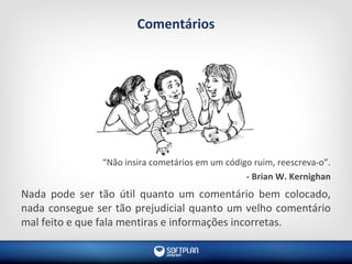 Comentários
“Não insira cometários em um código ruim, reescreva-o”.
- Brian W. Kernighan
Nada pode ser tão útil quanto um comentário bem colocado,
nada consegue ser tão prejudicial quanto um velho comentário
mal feito e que fala mentiras e informações incorretas.
 