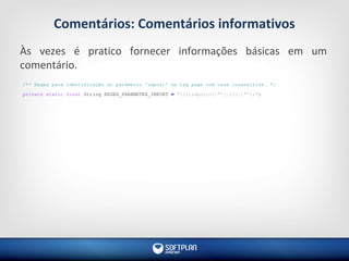Comentários: Comentários informativos
Às vezes é pratico fornecer informações básicas em um
comentário.
/** Regex para identificação do parâmetro 'import' da tag page com case insensitive. */
private static final String REGEX_PARAMETER_IMPORT = "(?i)import=["'].+?(["'])";
 
