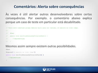 Comentários: Alerta sobre consequências
Às vezes é útil alertar outros desenvolvedores sobre certas
consequências. Por exemplo. o comentário abaixo explica
porque um caso de teste em particular está desabilitado.
Mesmos assim sempre existem outras possibilidades.
// Teste está comentado porque demorar muito para ser testado, só execute se tiver tempo.
//
// @Test
// public void verificaPessoasCpfInvalidoTest() {
// //Implementação
// }
@Test
@Ignore("Só execute se tiver tempo")
public void verificaPessoasCpfInvalidoTest() {
//Implementação
}
 