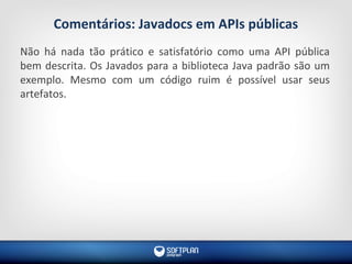 Comentários: Javadocs em APIs públicas
Não há nada tão prático e satisfatório como uma API pública
bem descrita. Os Javados para a biblioteca Java padrão são um
exemplo. Mesmo com um código ruim é possível usar seus
artefatos.
 