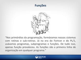 Funções
“Nos primórdios da programação, formávamos nossos sistemas
com rotinas e sub-rotinas. Já na era do Fortran e do PL/1,
usávamos programas, subprogramas e funções. De tudo isso,
apenas função prevaleceu. As funções são a primeira linha de
organização em qualquer programa.”
 