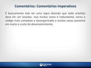 Comentários: Comentários imperativos
É basicamente tolo ter uma regra dizendo que todo artefato
deve ter um Javadoc. Isso muitas vezes é redundante, torna o
código mais complexo e desorganizado e muitas vezes aumenta
em muito o custo do desenvolvimento.
 