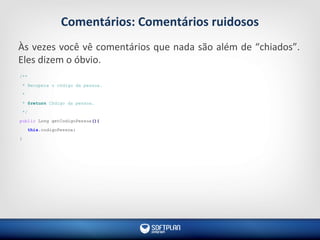 Comentários: Comentários ruidosos
Às vezes você vê comentários que nada são além de “chiados”.
Eles dizem o óbvio.
/**
* Recupera o código da pessoa.
*
* @return Código da pessoa.
*/
public Long getCodigoPessoa(){
this.codigoPessoa;
}
 
