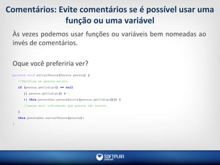 Comentários: Evite comentários se é possível usar uma
função ou uma variável
Às vezes podemos usar funções ou variáveis bem nomeadas ao
invés de comentários.
Oque você preferiria ver?
private void editarPessoa(Pessoa pessoa) {
//Verifica se pessoa existe
if (pessoa.getCodigo() == null
|| pessoa.getCodigo() < 1
|| this.pessoaDao.pessoaExiste(pessoa.getCodigo())) {
//Lança erro informando que pessoa não existe.
}
this.pessoaDao.salvarPessoa(pessoa);
}
 