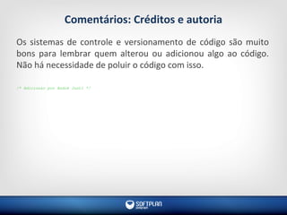 Comentários: Créditos e autoria
Os sistemas de controle e versionamento de código são muito
bons para lembrar quem alterou ou adicionou algo ao código.
Não há necessidade de poluir o código com isso.
/* Adicionar por André Justi */
 