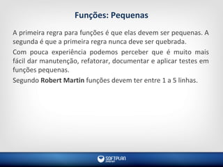 Funções: Pequenas
A primeira regra para funções é que elas devem ser pequenas. A
segunda é que a primeira regra nunca deve ser quebrada.
Com pouca experiência podemos perceber que é muito mais
fácil dar manutenção, refatorar, documentar e aplicar testes em
funções pequenas.
Segundo Robert Martin funções devem ter entre 1 a 5 linhas.
 