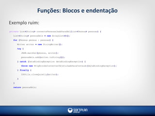 Funções: Blocos e endentação
Exemplo ruim:
private List<String> convertePessoasJaxbParaXml(List<Pessoa> pessoas) {
List<String> pessoaXmls = new ArrayList<>();
for (Pessoa pessoa : pessoas) {
Writer writer = new StringWriter();
try {
JAXB.marshal(pessoa, writer);
pessoaXmls.add(writer.toString());
} catch (DataBindingException dataBindingException) {
throw new HttpErroAoConverterObjetoJaxbParaConteudo(dataBindingException);
} finally {
IOUtils.closeQuietly(writer);
}
}
return pessoaXmls;
 