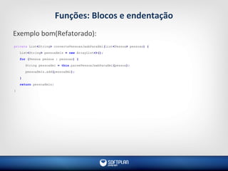 Funções: Blocos e endentação
Exemplo bom(Refatorado):
private List<String> convertePessoasJaxbParaXml(List<Pessoa> pessoas) {
List<String> pessoaXmls = new ArrayList<>();
for (Pessoa pessoa : pessoas) {
String pessoaXml = this.parsePessoaJaxbParaXml(pessoa);
pessoaXmls.add(pessoaXml);
}
return pessoaXmls;
}
 