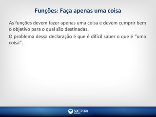 Funções: Faça apenas uma coisa
As funções devem fazer apenas uma coisa e devem cumprir bem
o objetivo para o qual são destinadas.
O problema dessa declaração é que é difícil saber o que é “uma
coisa”.
 