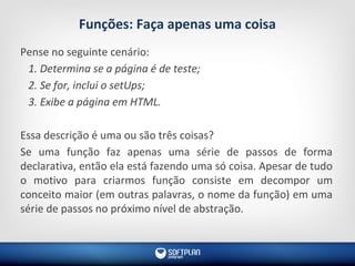 Funções: Faça apenas uma coisa
Pense no seguinte cenário:
1. Determina se a página é de teste;
2. Se for, inclui o setUps;
3. Exibe a página em HTML.
Essa descrição é uma ou são três coisas?
Se uma função faz apenas uma série de passos de forma
declarativa, então ela está fazendo uma só coisa. Apesar de tudo
o motivo para criarmos função consiste em decompor um
conceito maior (em outras palavras, o nome da função) em uma
série de passos no próximo nível de abstração.
 