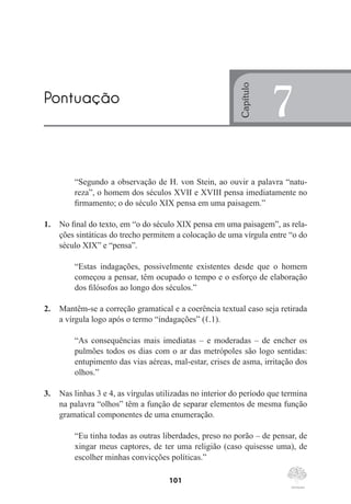 101
“Segundo a observação de H. von Stein, ao ouvir a palavra “natu-
reza”, o homem dos séculos XVII e XVIII pensa imediatamente no
firmamento; o do século XIX pensa em uma paisagem.”
1.	 No final do texto, em “o do século XIX pensa em uma paisagem”, as rela-
ções sintáticas do trecho permitem a colocação de uma vírgula entre “o do
século XIX” e “pensa”.
“Estas indagações, possivelmente existentes desde que o homem
começou a pensar, têm ocupado o tempo e o esforço de elaboração
dos filósofos ao longo dos séculos.”
2.	 Mantêm-se a correção gramatical e a coerência textual caso seja retirada
a vírgula logo após o termo “indagações” (ℓ.1).
“As consequências mais imediatas – e moderadas – de encher os
pulmões todos os dias com o ar das metrópoles são logo sentidas:
entupimento das vias aéreas, mal-estar, crises de asma, irritação dos
olhos.”
3.	 Nas linhas 3 e 4, as vírgulas utilizadas no interior do período que termina
na palavra “olhos” têm a função de separar elementos de mesma função
gramatical componentes de uma enumeração.
“Eu tinha todas as outras liberdades, preso no porão – de pensar, de
xingar meus captores, de ter uma religião (caso quisesse uma), de
escolher minhas convicções políticas.”
Pontuação
Capítulo
7
 