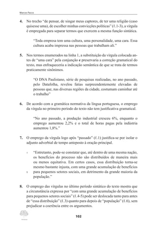 Marcos Pacco
102
4.	 No trecho “de pensar, de xingar meus captores, de ter uma religião (caso
quisesse uma), de escolher minhas convicções políticas” (ℓ.1-3), a vírgula
é empregada para separar termos que exercem a mesma função sintática.
“Toda empresa tem uma cultura, uma personalidade, uma cara. Essa
cultura acaba impressa nas pessoas que trabalham ali.”
5.	 Nos termos enumerados na linha 1, a substituição da vírgula colocada an-
tes de “uma cara” pela conjunção e preservaria a correção gramatical do
texto, mas enfraqueceria a indicação semântica de que se trata de termos
praticamente sinônimos.
	
“O DNA Paulistano, série de pesquisas realizadas, no ano passado,
pelo Datafolha, revelou fatias surpreendentemente elevadas de
pessoas que, nas diversas regiões da cidade, costumam caminhar até
o trabalho”
6.	 De acordo com a gramática normativa da língua portuguesa, o emprego
da vírgula no primeiro período do texto não tem justificativa gramatical.
“No ano passado, a produção industrial cresceu 6%, enquanto o
emprego aumentou 2,2% e o total de horas pagas pela indústria
aumentou 1,8%.”
7.	 O emprego da vírgula logo após “passado” (ℓ.1) justifica-se por isolar o
adjunto adverbial de tempo anteposto à oração principal.
1	 “Entretanto, pode-se constatar que, até dentro de uma mesma nação,
os benefícios do processo não são distribuídos de maneira mais
ou menos equitativa. Em certos casos, essa distribuição torna-se
mesmo bastante injusta, com uma grande acumulação de benefícios
5	 para pequenos setores sociais, em detrimento da grande maioria da
população.”
8.	 O emprego das vírgulas no último período sintático do texto mostra que
a circunstância expressa por “com uma grande acumulação de benefícios
para pequenos setores sociais” (ℓ.4-5) pode ser deslocada tanto para antes
de “essa distribuição” (ℓ.3) quanto para depois de “população” (ℓ.6), sem
prejudicar a coerência entre os argumentos.
 