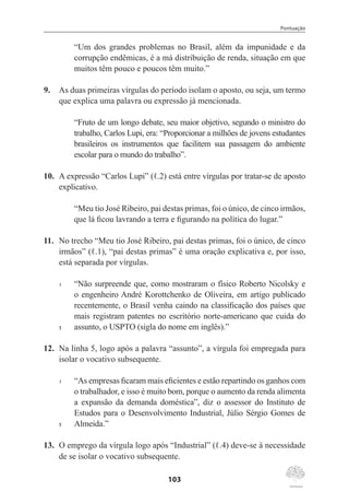 Pontuação
103
“Um dos grandes problemas no Brasil, além da impunidade e da
corrupção endêmicas, é a má distribuição de renda, situação em que
muitos têm pouco e poucos têm muito.”
9.	 As duas primeiras vírgulas do período isolam o aposto, ou seja, um termo
que explica uma palavra ou expressão já mencionada.
“Fruto de um longo debate, seu maior objetivo, segundo o ministro do
trabalho, Carlos Lupi, era: “Proporcionar a milhões de jovens estudantes
brasileiros os instrumentos que facilitem sua passagem do ambiente
escolar para o mundo do trabalho”.
10.	 A expressão “Carlos Lupi” (ℓ.2) está entre vírgulas por tratar-se de aposto
explicativo.
“Meu tio José Ribeiro, pai destas primas, foi o único, de cinco irmãos,
que lá ficou lavrando a terra e figurando na política do lugar.”
11.	 No trecho “Meu tio José Ribeiro, pai destas primas, foi o único, de cinco
irmãos” (ℓ.1), “pai destas primas” é uma oração explicativa e, por isso,
está separada por vírgulas.
1	 “Não surpreende que, como mostraram o físico Roberto Nicolsky e
o engenheiro André Korottchenko de Oliveira, em artigo publicado
recentemente, o Brasil venha caindo na classificação dos países que
mais registram patentes no escritório norte-americano que cuida do
5	 assunto, o USPTO (sigla do nome em inglês).”
12.	 Na linha 5, logo após a palavra “assunto”, a vírgula foi empregada para
isolar o vocativo subsequente.
1	 “As empresas ficaram mais eficientes e estão repartindo os ganhos com
o trabalhador, e isso é muito bom, porque o aumento da renda alimenta
a expansão da demanda doméstica”, diz o assessor do Instituto de
Estudos para o Desenvolvimento Industrial, Júlio Sérgio Gomes de
5	 Almeida.”
13.	 O emprego da vírgula logo após “Industrial” (ℓ.4) deve-se à necessidade
de se isolar o vocativo subsequente.
 