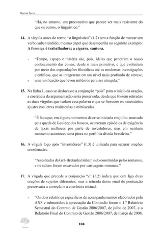 Marcos Pacco
104
“Há, no entanto, um preconceito que parece ser mais resistente do
que os outros, o linguístico.”
14.	 A vírgula antes do termo “o linguístico” (ℓ.2) tem a função de marcar um
verbo subentendido; mesmo papel que desempenha no seguinte exemplo:
A formiga é trabalhadora; a cigarra, cantora.
1	 “Tempo, espaço e matéria são, pois, ideias que penetram o nosso
conhecimento das coisas, desde o mais primitivo, e que evoluíram
por meio das especulações filosóficas até as modernas investigações
científicas, que as integraram em um nível mais profundo de síntese,
5	 uma unificação que levou milênios para ser atingida.”
15.	 Na linha 1, caso se deslocasse a conjunção “pois” para o início da oração,
a coerência da argumentação seria preservada, desde que fossem retiradas
as duas vírgulas que isolam essa palavra e que se fizessem os necessários
ajustes nas letras maiúsculas e minúsculas.
“É fato que, em alguns momentos da crise iniciada em julho, marcada
pela queda de liquidez dos bancos, ocorreram episódios de exigência
de taxas melhores por parte de investidores, mas em nenhum
momento aconteceu uma piora no perfil da dívida brasileira.”
16.	 A vírgula logo após “investidores” (ℓ.3) é utilizada para separar orações
coordenadas.
“As estradas da Grã-Bretanha tinham sido construídas pelos romanos,
e os sulcos foram escavados por carruagens romanas.”
17.	 A vírgula que precede a conjunção “e” (ℓ.2) indica que esta liga duas
orações de sujeitos diferentes; mas a retirada desse sinal de pontuação
preservaria a correção e a coerência textual.
1	 “Os dois relatórios específicos de acompanhamentos elaborados pela
ANS e submetidos à apreciação da Comissão foram o 1.º Relatório
Semestral do Contrato de Gestão 2006/2007, de julho de 2007, e o
Relatório Final do Contrato de Gestão 2006/2007, de março de 2008.
 