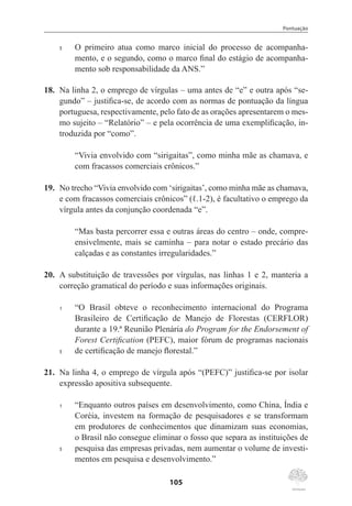 Pontuação
105
5	 O primeiro atua como marco inicial do processo de acompanha-
mento, e o segundo, como o marco final do estágio de acompanha-
mento sob responsabilidade da ANS.”
18.	 Na linha 2, o emprego de vírgulas – uma antes de “e” e outra após “se-
gundo” – justifica-se, de acordo com as normas de pontuação da língua
portuguesa, respectivamente, pelo fato de as orações apresentarem o mes-
mo sujeito – “Relatório” – e pela ocorrência de uma exemplificação, in-
troduzida por “como”.
“Vivia envolvido com “sirigaitas”, como minha mãe as chamava, e
com fracassos comerciais crônicos.”
19.	 No trecho “Vivia envolvido com ‘sirigaitas’, como minha mãe as chamava,
e com fracassos comerciais crônicos” (ℓ.1-2), é facultativo o emprego da
vírgula antes da conjunção coordenada “e”.
“Mas basta percorrer essa e outras áreas do centro – onde, compre-
ensivelmente, mais se caminha – para notar o estado precário das
calçadas e as constantes irregularidades.”
20.	 A substituição de travessões por vírgulas, nas linhas 1 e 2, manteria a
correção gramatical do período e suas informações originais.
1	 “O Brasil obteve o reconhecimento internacional do Programa
Brasileiro de Certificação de Manejo de Florestas (CERFLOR)
durante a 19.ª Reunião Plenária do Program for the Endorsement of
Forest Certification (PEFC), maior fórum de programas nacionais
5	 de certificação de manejo florestal.”
21.	 Na linha 4, o emprego de vírgula após “(PEFC)” justifica-se por isolar
expressão apositiva subsequente.
1	 “Enquanto outros países em desenvolvimento, como China, Índia e
Coréia, investem na formação de pesquisadores e se transformam
em produtores de conhecimentos que dinamizam suas economias,
o Brasil não consegue eliminar o fosso que separa as instituições de
5	 pesquisa das empresas privadas, nem aumentar o volume de investi-
mentos em pesquisa e desenvolvimento.”
 