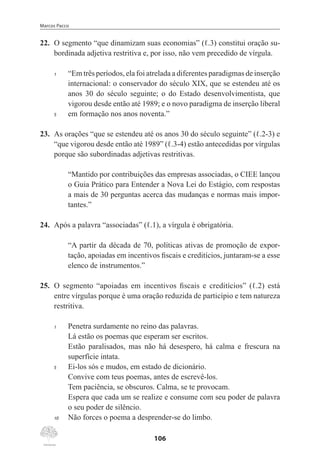 Marcos Pacco
106
22.	 O segmento “que dinamizam suas economias” (ℓ.3) constitui oração su-
bordinada adjetiva restritiva e, por isso, não vem precedido de vírgula.
1	 “Em três períodos, ela foi atrelada a diferentes paradigmas de inserção
internacional: o conservador do século XIX, que se estendeu até os
anos 30 do século seguinte; o do Estado desenvolvimentista, que
vigorou desde então até 1989; e o novo paradigma de inserção liberal
5	 em formação nos anos noventa.”
23.	 As orações “que se estendeu até os anos 30 do século seguinte” (ℓ.2-3) e
“que vigorou desde então até 1989” (ℓ.3-4) estão antecedidas por vírgulas
porque são subordinadas adjetivas restritivas.
“Mantido por contribuições das empresas associadas, o CIEE lançou
o Guia Prático para Entender a Nova Lei do Estágio, com respostas
a mais de 30 perguntas acerca das mudanças e normas mais impor-
tantes.”
24.	 Após a palavra “associadas” (ℓ.1), a vírgula é obrigatória.
“A partir da década de 70, políticas ativas de promoção de expor-
tação, apoiadas em incentivos fiscais e creditícios, juntaram-se a esse
elenco de instrumentos.”
25.	 O segmento “apoiadas em incentivos fiscais e creditícios” (ℓ.2) está
entre vírgulas porque é uma oração reduzida de particípio e tem natureza
restritiva.
1	 Penetra surdamente no reino das palavras.
Lá estão os poemas que esperam ser escritos.
Estão paralisados, mas não há desespero, há calma e frescura na
superfície intata.
5	 Ei-los sós e mudos, em estado de dicionário.
	
Convive com teus poemas, antes de escrevê-los.
Tem paciência, se obscuros. Calma, se te provocam.
Espera que cada um se realize e consume com seu poder de palavra
o seu poder de silêncio.
10	 Não forces o poema a desprender-se do limbo.
 