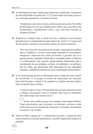 Marcos Pacco
108
30.	 A substituição das duas vírgulas que demarcam a explicação “a propósito
de uma dificuldade em particular” (ℓ.2-3) pelo duplo travessão preserva-
ria a correção gramatical e a coerência textual.
“Atualmente, não temos certeza, já não estamos tão certos. O conflito
de ideologias fez com que indagássemos sobre o que quer dizer uma
interpretação e duvidássemos sobre o que estávamos fazendo ou
teríamos de fazer.”
31.	 Respeita-se a relação entre as ideias do texto e mantém-se sua correção
gramatical com a substituição do ponto depois de “certos” (ℓ.1) pelo sinal
de dois pontos, fazendo os necessários ajustes na inicial maiúscula.
1	 “Por isso, temos de conscientizar-nos de que a superação de conflitos
éticos é dinâmica e envolve uma ampla interação de necessidades,
obrigações e interesses dos vários envolvidos: o governo, por ser o
agente protetor, regulador, financiador e comprador maior; a indústria
5	 e os fornecedores, que exercem grande pressão inflacionária para a
incorporação de seus produtos ou bens; as instituições e os profissio-
nais de saúde, que pressionam pela atualização da sua capacidade
instalada, variedade de oferta de serviços e atualização tecnocientífica.”
32.	 O uso da pontuação preserva a hierarquia entre as ideias do texto, depois
de “envolvidos” (ℓ.3), porque os termos da enumeração são marcados
pelo sinal de ponto e vírgula (ℓ.4), enquanto as vírgulas marcam explica-
ções no interior desses termos.
1	 “A terra era grave como a íbis pousada numa só pata, pensativa como
a esfinge, circunspecta como as múmias, dura como as pirâmides;
não tinha tempo nem maneira de rir.”
(....)
5	 “— Temos coisa melhor do que esses tratados, interrompia Stroibus.
Trago uma doutrina, que, em pouco, vai dominar o universo; cuido
nada menos que em reconstituir os homens e os Estados, distribuindo
os talentos e as virtudes.
33.	 Tanto na linha 2 quanto na 5, a substituição do ponto e vírgula por dois
pontos manteria a correção gramatical e o sentido original dos respectivos
períodos.
 