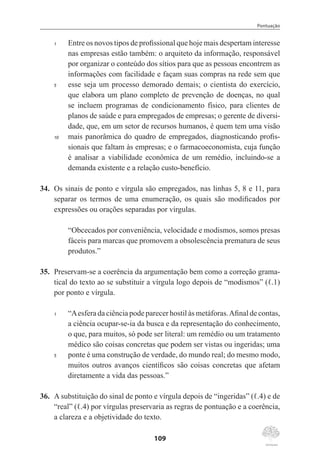 Pontuação
109
1	 Entre os novos tipos de profissional que hoje mais despertam interesse
nas empresas estão também: o arquiteto da informação, responsável
por organizar o conteúdo dos sítios para que as pessoas encontrem as
informações com facilidade e façam suas compras na rede sem que
5	 esse seja um processo demorado demais; o cientista do exercício,
que elabora um plano completo de prevenção de doenças, no qual
se incluem programas de condicionamento físico, para clientes de
planos de saúde e para empregados de empresas; o gerente de diversi-
dade, que, em um setor de recursos humanos, é quem tem uma visão
10	 mais panorâmica do quadro de empregados, diagnosticando profis-
sionais que faltam às empresas; e o farmacoeconomista, cuja função
é analisar a viabilidade econômica de um remédio, incluindo-se a
demanda existente e a relação custo-benefício.
34.	 Os sinais de ponto e vírgula são empregados, nas linhas 5, 8 e 11, para
separar os termos de uma enumeração, os quais são modificados por
expressões ou orações separadas por vírgulas.
“Obcecados por conveniência, velocidade e modismos, somos presas
fáceis para marcas que promovem a obsolescência prematura de seus
produtos.”
35.	 Preservam-se a coerência da argumentação bem como a correção grama-
tical do texto ao se substituir a vírgula logo depois de “modismos” (ℓ.1)
por ponto e vírgula.
1	 “Aesfera da ciência pode parecer hostil às metáforas.Afinal de contas,
a ciência ocupar-se-ia da busca e da representação do conhecimento,
o que, para muitos, só pode ser literal: um remédio ou um tratamento
médico são coisas concretas que podem ser vistas ou ingeridas; uma
5	 ponte é uma construção de verdade, do mundo real; do mesmo modo,
muitos outros avanços científicos são coisas concretas que afetam
diretamente a vida das pessoas.”
36.	 A substituição do sinal de ponto e vírgula depois de “ingeridas” (ℓ.4) e de
“real” (ℓ.4) por vírgulas preservaria as regras de pontuação e a coerência,
a clareza e a objetividade do texto.
 