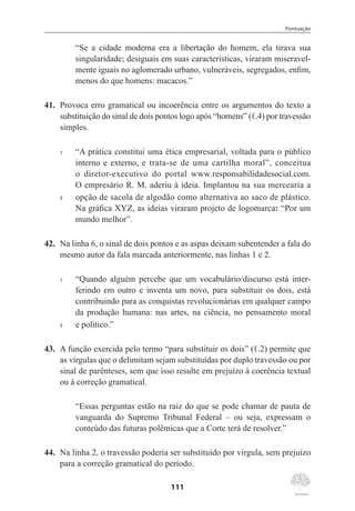 Pontuação
111
“Se a cidade moderna era a libertação do homem, ela tirava sua
singularidade; desiguais em suas características, viraram miseravel-
mente iguais no aglomerado urbano, vulneráveis, segregados, enfim,
menos do que homens: macacos.”
41.	 Provoca erro gramatical ou incoerência entre os argumentos do texto a
substituição do sinal de dois pontos logo após “homens” (ℓ.4) por travessão
simples.
1	 “A prática constitui uma ética empresarial, voltada para o público
interno e externo, e trata-se de uma cartilha moral”, conceitua
o diretor-executivo do portal www.responsabilidadesocial.com.
O empresário R. M. aderiu à ideia. Implantou na sua mercearia a
5	 opção de sacola de algodão como alternativa ao saco de plástico.
Na gráfica XYZ, as ideias viraram projeto de logomarca: “Por um
mundo melhor”.
42.	 Na linha 6, o sinal de dois pontos e as aspas deixam subentender a fala do
mesmo autor da fala marcada anteriormente, nas linhas 1 e 2.
1	 “Quando alguém percebe que um vocabulário/discurso está inter-
ferindo em outro e inventa um novo, para substituir os dois, está
contribuindo para as conquistas revolucionárias em qualquer campo
da produção humana: nas artes, na ciência, no pensamento moral
5	 e político.”
43.	 A função exercida pelo termo “para substituir os dois” (ℓ.2) permite que
as vírgulas que o delimitam sejam substituídas por duplo travessão ou por
sinal de parênteses, sem que isso resulte em prejuízo à coerência textual
ou à correção gramatical.
“Essas perguntas estão na raiz do que se pode chamar de pauta de
vanguarda do Supremo Tribunal Federal – ou seja, expressam o
conteúdo das futuras polêmicas que a Corte terá de resolver.”
44.	 Na linha 2, o travessão poderia ser substituído por vírgula, sem prejuízo
para a correção gramatical do período.
 