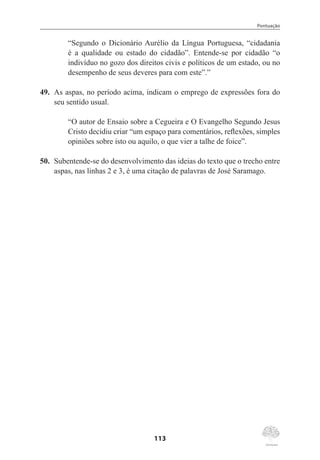 Pontuação
113
“Segundo o Dicionário Aurélio da Língua Portuguesa, “cidadania
é a qualidade ou estado do cidadão”. Entende-se por cidadão “o
indivíduo no gozo dos direitos civis e políticos de um estado, ou no
desempenho de seus deveres para com este”.”
49.	 As aspas, no período acima, indicam o emprego de expressões fora do
seu sentido usual.
“O autor de Ensaio sobre a Cegueira e O Evangelho Segundo Jesus
Cristo decidiu criar “um espaço para comentários, reflexões, simples
opiniões sobre isto ou aquilo, o que vier a talhe de foice”.
50.	 Subentende-se do desenvolvimento das ideias do texto que o trecho entre
aspas, nas linhas 2 e 3, é uma citação de palavras de José Saramago.
 