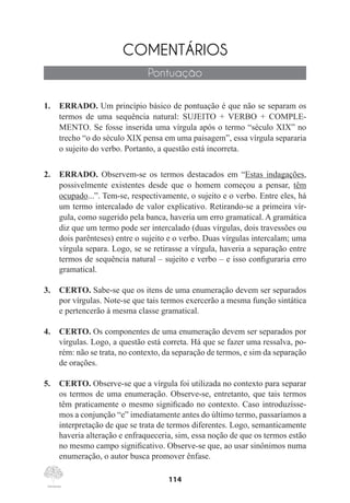 114
COMENTÁRIOS
Pontuação
1.	 ERRADO. Um princípio básico de pontuação é que não se separam os
termos de uma sequência natural: SUJEITO + VERBO + COMPLE-
MENTO. Se fosse inserida uma vírgula após o termo “século XIX” no
trecho “o do século XIX pensa em uma paisagem”, essa vírgula separaria
o sujeito do verbo. Portanto, a questão está incorreta.
2.	 ERRADO. Observem-se os termos destacados em “Estas indagações,
possivelmente existentes desde que o homem começou a pensar, têm
ocupado...”. Tem-se, respectivamente, o sujeito e o verbo. Entre eles, há
um termo intercalado de valor explicativo. Retirando-se a primeira vír-
gula, como sugerido pela banca, haveria um erro gramatical. A gramática
diz que um termo pode ser intercalado (duas vírgulas, dois travessões ou
dois parênteses) entre o sujeito e o verbo. Duas vírgulas intercalam; uma
vírgula separa. Logo, se se retirasse a vírgula, haveria a separação entre
termos de sequência natural – sujeito e verbo – e isso configuraria erro
gramatical.
3.	 CERTO. Sabe-se que os itens de uma enumeração devem ser separados
por vírgulas. Note-se que tais termos exercerão a mesma função sintática
e pertencerão à mesma classe gramatical.
4.	 CERTO. Os componentes de uma enumeração devem ser separados por
vírgulas. Logo, a questão está correta. Há que se fazer uma ressalva, po-
rém: não se trata, no contexto, da separação de termos, e sim da separação
de orações.
5.	 CERTO. Observe-se que a vírgula foi utilizada no contexto para separar
os termos de uma enumeração. Observe-se, entretanto, que tais termos
têm praticamente o mesmo significado no contexto. Caso introduzísse-
mos a conjunção “e” imediatamente antes do último termo, passaríamos a
interpretação de que se trata de termos diferentes. Logo, semanticamente
haveria alteração e enfraqueceria, sim, essa noção de que os termos estão
no mesmo campo significativo. Observe-se que, ao usar sinônimos numa
enumeração, o autor busca promover ênfase.
 