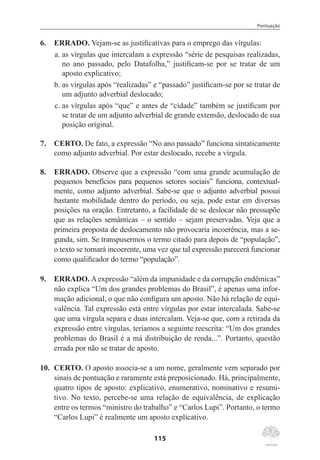 Pontuação
115
6.	 ERRADO. Vejam-se as justificativas para o emprego das vírgulas:
a.	as vírgulas que intercalam a expressão “série de pesquisas realizadas,
no ano passado, pelo Datafolha,” justificam-se por se tratar de um
aposto explicativo;
b.	as vírgulas após “realizadas” e “passado” justificam-se por se tratar de
um adjunto adverbial deslocado;
c.	as vírgulas após “que” e antes de “cidade” também se justificam por
se tratar de um adjunto adverbial de grande extensão, deslocado de sua
posição original.
7.	 CERTO. De fato, a expressão “No ano passado” funciona sintaticamente
como adjunto adverbial. Por estar deslocado, recebe a vírgula.
8.	 ERRADO. Observe que a expressão “com uma grande acumulação de
pequenos benefícios para pequenos setores sociais” funciona, contextual-
mente, como adjunto adverbial. Sabe-se que o adjunto adverbial possui
bastante mobilidade dentro do período, ou seja, pode estar em diversas
posições na oração. Entretanto, a facilidade de se deslocar não pressupõe
que as relações semânticas – o sentido – sejam preservadas. Veja que a
primeira proposta de deslocamento não provocaria incoerência, mas a se-
gunda, sim. Se transpusermos o termo citado para depois de “população”,
o texto se tornará incoerente, uma vez que tal expressão parecerá funcionar
como qualificador do termo “população”.
9.	 ERRADO. Aexpressão “além da impunidade e da corrupção endêmicas”
não explica “Um dos grandes problemas do Brasil”, é apenas uma infor-
mação adicional, o que não configura um aposto. Não há relação de equi-
valência. Tal expressão está entre vírgulas por estar intercalada. Sabe-se
que uma vírgula separa e duas intercalam. Veja-se que, com a retirada da
expressão entre vírgulas, teríamos a seguinte reescrita: “Um dos grandes
problemas do Brasil é a má distribuição de renda...”. Portanto, questão
errada por não se tratar de aposto.
10.	 CERTO. O aposto associa-se a um nome, geralmente vem separado por
sinais de pontuação e raramente está preposicionado. Há, principalmente,
quatro tipos de aposto: explicativo, enumerativo, nominativo e resumi-
tivo. No texto, percebe-se uma relação de equivalência, de explicação
entre os termos “ministro do trabalho” e “Carlos Lupi”. Portanto, o termo
“Carlos Lupi” é realmente um aposto explicativo.
 