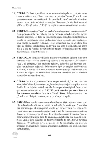 Marcos Pacco
118
21.	 CERTO. De fato, a justificativa para o uso da vírgula no contexto men-
cionado está correta. Observa-se que a expressão “maior fórum de pro-
gramas nacionais de certificação de manejo florestal” equivale sintatica-
mente à expressão substantiva anterior “Program for the Endorsement
of Forest Certification (PEFC)” e a explica – o que constitui um aposto.
22.	 CERTO. O conectivo “que” no trecho “que dinamizam suas economias”
é um pronome relativo. Sabe-se que tal pronome introduz orações subor-
dinadas adjetivas. De fato, se fossem utilizadas vírgulas em tal trecho, a
oração se classificaria como explicativa. Como isso não ocorreu, tem-se
uma oração de caráter restritivo. Deve-se lembrar que só existem dois
tipos de orações subordinadas adjetivas e que uma diferença básica entre
elas é o uso de vírgula: as explicativas devem ser separadas por tal sinal
de pontuação; as restritivas não.
23.	 ERRADO. As vírgulas utilizadas nas orações citadas deixam claro que
se trata de orações com caráter explicativo, e não restritivo. O conectivo
“que”, no contexto, é um pronome relativo, conectivo que introduz ora-
ções subordinadas adjetivas. Existem dois tipos de orações subordinadas
adjetivas; as restritivas e as explicativas. Uma diferença básica entre elas
é o uso de vírgula: as explicativas devem ser separadas por tal sinal de
pontuação; as restritivas não.
24.	 CERTO. No trecho, a oração “Mantido por contribuições das empresas
associadas” classifica-se como oração subordinada adjetiva explicativa re-
duzida de particípio e está deslocada de sua posição original. Observe-se
que a construção usual seria: O CIEE, que é mantido por contribuições
das empresas associadas, lançou o Guia Prático... Sabe-se que tais ora-
ções devem, obrigatoriamente, ser separadas por vírgula.
25.	 ERRADO. A oração em destaque classifica-se, efetivamente, como ora-
ção subordinada adjetiva explicativa reduzida de particípio. A questão
está incorreta por afirmar que tal oração tem caráter restritivo. Uma dife-
rença básica entre as orações adjetivas é o uso de vírgula: as explicativas
devem ser separadas por tal sinal de pontuação; as restritivas não. Para se
notar claramente que se trata de uma oração adjetiva (e que ela está redu-
zida), veja-se uma sugestão de desenvolvimento do período: “A partir da
década de 70, políticas ativas de promoção de exportação, que estavam
apoiadas em incentivos fiscais e creditícios, juntaram-se a esse elenco de
instrumentos.”
 