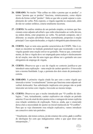 Pontuação
119
26.	 ERRADO. No trecho “Não colhas no chão o poema que se perdeu”, o
termo “poema que se perdeu” funciona, sintaticamente, como objeto
direto da forma verbal “perdeu”. Sabe-se que não se pode separar o com-
plemento do verbo. Pelo exposto, a vírgula sugerida no enunciado, além
de não ter caráter enfático, estaria totalmente incorreta.
27.	 CERTO. Na análise sintática de um período simples, os termos que fun-
cionam como adjunto adverbial e que estão relacionados ao verbo devem,
na ordem direta, estar pospostos ao verbo. No período composto, não é
diferente: as orações adverbiais ficam, normalmente, pospostas à oração
principal. Caso sejam deslocadas, a vírgula é obrigatória para demarcá-las.
28.	 CERTO. Aqui se nota uma questão característica do CESPE. Não é co-
mum se encontrar na tradição gramatical regra que recomende o uso da
vírgula quando uma oração estiver no gerúndio. Nota-se que, contextual-
mente, de fato a vírgula deve ser empregada para realçar o deslocamento
de tal oração, mas não há uma regra que afirme ser o gerúndio um caso
obrigatório de emprego de vírgula.
29.	 CERTO. Observe-se que o uso da vírgula no contexto justifica-se por
introduzir uma explicação – uma oração de caráter apositivo. O travessão
tem a mesma finalidade. Logo, a permuta dos dois sinais de pontuação é
correta.
30.	 ERRADO. A primeira vírgula citada faz par com a outra vírgula que
intercala o termo “eventualmente” (termo que funciona como adjunto ad-
verbial deslocado). Sua substituição implicaria erro porque não se pode
intercalar um termo com vírgula e travessão ao mesmo tempo.
31.	 CERTO. Observe-se que o trecho introduzido por “O conflito de ideo-
logias...” tem, textualmente, caráter explicativo em relação ao período
anterior. O uso do sinal de dois pontos teria a vantagem de tornar explícita
essa relação semântica de explicação. Note-se, ainda, que o enunciado
deixa clara a necessidade de ajustes na inicial maiúscula de “O conflito”.
Para que se veja claramente essa relação explicativa, vamos introduzir
um conectivo entre tais períodos:
“Atualmente, não temos certeza, já não estamos tão certos, pois o conflito
de ideologias fez com que indagássemos sobre o que quer dizer uma
interpretação...”
 