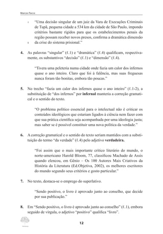 Marcos Pacco
12
1	 “Uma decisão singular de um juiz da Vara de Execuções Criminais
de Tupã, pequena cidade a 534 km da cidade de São Paulo, impondo
critérios bastante rígidos para que os estabelecimentos penais da
região possam receber novos presos, confirma a dramática dimensão
5	 da crise do sistema prisional.”
4.	 As palavras “singular” (ℓ.1) e “dramática” (ℓ.4) qualificam, respectiva-
mente, os substantivos “decisão” (ℓ.1) e “dimensão” (ℓ.4).
“Tivera uma peleteria numa cidade onde fazia um calor dos infernos
quase o ano inteiro. Claro que foi à falência, mas suas freguesas
nunca foram tão bonitas, embora tão poucas.”
5.	 No trecho “fazia um calor dos infernos quase o ano inteiro” (ℓ.1-2), a
substituição de “dos infernos” por infernal manteria a correção gramati-
cal e o sentido do texto.
“O problema político essencial para o intelectual não é criticar os
conteúdos ideológicos que estariam ligados à ciência nem fazer com
que sua prática científica seja acompanhada por uma ideologia justa;
mas saber se é possível constituir uma nova política da verdade.”
6.	 A correção gramatical e o sentido do texto seriam mantidos com a substi-
tuição do termo “da verdade” (ℓ.4) pelo adjetivo verdadeira.
“Foi assim que o mais importante crítico literário do mundo, o
norte-americano Harold Bloom, 77, classificou Machado de Assis
quando elencou, em Gênio – Os 100 Autores Mais Criativos da
História da Literatura (Ed.Objetiva, 2002), os melhores escritores
do mundo segundo seus critérios e gosto particular.”
7.	 No texto, destaca-se o emprego do superlativo.
“Sendo positivo, o livro é aprovado junto ao conselho, que decide
por sua publicação.”
8.	 Em “Sendo positivo, o livro é aprovado junto ao conselho” (ℓ.1), embora
seguido de vírgula, o adjetivo “positivo” qualifica “livro”.
 
