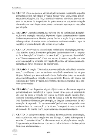 Marcos Pacco
120
32.	 CERTO. O uso do ponto e vírgula objetiva marcar claramente as partes
principais de um período; já a vírgula possui vários usos, dentre eles in-
troduzir explicações. De fato, a pontuação marca a hierarquia entre os ter-
mos ou as partes de um período. As partes marcadas por ponto e vírgula
são maiores e mais importantes, contextualmente, que aquelas marcadas
por vírgula.
33.	 ERRADO. Gramaticalmente, não haveria erro na substituição. Entretan-
to, haveria alteração semântica. O ponto e vírgula contextualmente separa
ideias complementares. Os dois pontos dariam a noção de que os termos
subsequentes a ele seriam uma explicação de um termo anterior. Logo, os
sentidos originais do texto não seriam preservados.
34.	 CERTO. Observe que o trecho citado contém uma enumeração, introdu-
zida por dois pontos. São termos principais dessa enumeração: o “arquite-
to da informação”, o “cientista do exercício”, o “gerente de diversidade”
e o “farmacoeconomista”. Cada um desses termos é seguido por uma
expressão adjetiva, separada por vírgula. O ponto e vírgula demarca, cla-
ramente, as partes principais da enumeração.
35.	 ERRADO. A oração “Obcecados por conveniência, velocidade e modis-
mos,” classifica-se como subordinada adverbial causal reduzida de par-
ticípio. Sabe-se que as orações adverbiais deslocadas (antes ou no meio
da principal) recebem vírgula obrigatoriamente. Porém, não podem ser
separadas por ponto e vírgula. Esse sinal de pontuação reserva-se às ora-
ções coordenadas.
36.	 ERRADO. O uso do ponto e vírgula objetiva marcar claramente as partes
principais de um período; já a vírgula possui vários usos. A substituição
do sinal de ponto e vírgula por vírgula no trecho citado causaria trun-
camento sintático, ambiguidade, falta de clareza e falta de objetividade.
Não ficariam delimitadas, por exemplo, as orações componentes da enu-
meração. A expressão “do mesmo modo” poderia ser interpretada como
mais um item da enumeração presente em “uma ponte é uma construção
de verdade, do mundo real”, o que seria uma imensa incoerência.
37.	 CERTO. Os dois pontos têm a finalidade de introduzir uma enumeração,
uma explicação, uma citação ou um diálogo. O texto subsequente à
oração “O recado é claro” é claramente uma explicação desta oração.
Logo, os dois pontos estariam corretos e evidenciariam a relação explica-
tiva entre as duas orações.
 