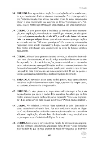 Pontuação
121
38.	 ERRADO. Para a gramática, citação é a reprodução literal de um discurso,
ou seja, é o discurso direto, e não uma enumeração. Percebe-se que o tre-
cho “entupimento das vias aéreas, mal-estar, crises de asma, irritação dos
olhos” é uma enumeração que equivale ao termo “consequências”. Por-
tanto, os dois pontos não introduzem uma citação, e sim uma enumeração.
39.	 CERTO. Os dois pontos têm a finalidade de introduzir uma enumera-
ção, uma explicação, uma citação ou um diálogo. No texto, os sintagmas
(expressões) conservador do século XIX, o do Estado desenvolvimen-
tista e o novo paradigma fazem parte de uma enumeração que explica
a expressão anterior “diferentes paradigmas”. Os termos da enumeração
funcionam como aposto enumerativo. Logo, é correto afirmar-se que os
dois pontos introduzem uma enumeração de itens de função sintática
equivalente.
40.	 CERTO. Além de estar gramaticalmente corretas, as alterações imprimi-
riam mais clareza ao texto. O uso do artigo antes de cada um dos termos
da expressão “a coleta de informações junto às unidades executoras das
metas; o tratamento, a compatibilização, a crítica e a consolidação das in-
formações levantadas” construiria um paralelismo sintático entre termos
(um padrão para componentes de uma enumeração). O uso do ponto e
vírgula demarcaria claramente as partes principais do período.
41.	 ERRADO. O travessão, assim como os dois pontos, pode ser usado para
introduzir explicações ou enumerações. Logo, a permuta de um por outro,
no contexto, não causaria erro gramatical.
42.	 ERRADO. Os dois pontos e as aspas não evidenciam que a fala é do
mesmo locutor que inicia o trecho. Pelo contrário, fica claro que os dois
pontos introduzem uma explicação para a expressão “projeto de logomar-
ca”. E as aspas servem para realçar a expressão “Por um mundo melhor”.
43.	 CERTO. No contexto, a oração “para substituir os dois” classifica-se
como subordinada adverbial final. Por estar deslocada, recebe as vírgu-
las. O uso de travessões conferiria a essa oração um caráter de comentário
adicional, explicação, adendo. Isso não implicaria erro gramatical nem
prejuízo para a coerência textual (lógica do texto).
44.	 CERTO. Sabe-se que o travessão tem a função de introduzir uma explica-
ção. No contexto, introduz uma explicação para o trecho “Essas perguntas
estão na raiz do que se pode chamar de pauta de vanguarda do Supremo
 