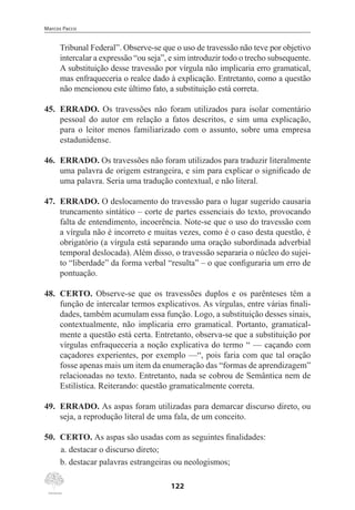 Marcos Pacco
122
Tribunal Federal”. Observe-se que o uso de travessão não teve por objetivo
intercalar a expressão “ou seja”, e sim introduzir todo o trecho subsequente.
A substituição desse travessão por vírgula não implicaria erro gramatical,
mas enfraqueceria o realce dado à explicação. Entretanto, como a questão
não mencionou este último fato, a substituição está correta.
45.	 ERRADO. Os travessões não foram utilizados para isolar comentário
pessoal do autor em relação a fatos descritos, e sim uma explicação,
para o leitor menos familiarizado com o assunto, sobre uma empresa
estadunidense.
46.	 ERRADO. Os travessões não foram utilizados para traduzir literalmente
uma palavra de origem estrangeira, e sim para explicar o significado de
uma palavra. Seria uma tradução contextual, e não literal.
47.	 ERRADO. O deslocamento do travessão para o lugar sugerido causaria
truncamento sintático – corte de partes essenciais do texto, provocando
falta de entendimento, incoerência. Note-se que o uso do travessão com
a vírgula não é incorreto e muitas vezes, como é o caso desta questão, é
obrigatório (a vírgula está separando uma oração subordinada adverbial
temporal deslocada). Além disso, o travessão separaria o núcleo do sujei-
to “liberdade” da forma verbal “resulta” – o que configuraria um erro de
pontuação.
48.	 CERTO. Observe-se que os travessões duplos e os parênteses têm a
função de intercalar termos explicativos. As vírgulas, entre várias finali-
dades, também acumulam essa função. Logo, a substituição desses sinais,
contextualmente, não implicaria erro gramatical. Portanto, gramatical-
mente a questão está certa. Entretanto, observa-se que a substituição por
vírgulas enfraqueceria a noção explicativa do termo “ — caçando com
caçadores experientes, por exemplo —“, pois faria com que tal oração
fosse apenas mais um item da enumeração das “formas de aprendizagem”
relacionadas no texto. Entretanto, nada se cobrou de Semântica nem de
Estilística. Reiterando: questão gramaticalmente correta.
49.	 ERRADO. As aspas foram utilizadas para demarcar discurso direto, ou
seja, a reprodução literal de uma fala, de um conceito.
50.	 CERTO. As aspas são usadas com as seguintes finalidades:
a.	destacar o discurso direto;
b.	destacar palavras estrangeiras ou neologismos;
 