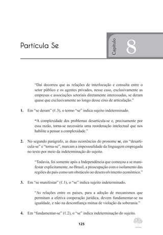 125
“Daí decorreu que as relações de interlocução e consulta entre o
setor público e os agentes privados, nesse caso, exclusivamente as
empresas e associações setoriais diretamente interessadas, se deram
quase que exclusivamente ao longo desse eixo de articulação.”
1.	 Em “se deram” (ℓ.3), o termo “se” indica sujeito indeterminado.
“A complexidade dos problemas desarticula-se e, precisamente por
essa razão, torna-se necessária uma reordenação intelectual que nos
habilite a pensar a complexidade.”
2.	 No segundo parágrafo, as duas ocorrências do pronome se, em “desarti-
cula-se” e “torna-se”, marcam a impessoalidade da linguagem empregada
no texto por meio da indeterminação do sujeito.
“Todavia, foi somente após a Independência que começou a se mani-
festar explicitamente, no Brasil, a preocupação com o isolamento das
regiões do país como um obstáculo ao desenvolvimento econômico.”
3.	 Em “se manifestar” (ℓ.1), o “se” indica sujeito indeterminado.
“As relações entre os países, para a adoção de mecanismos que
permitam a efetiva cooperação jurídica, devem fundamentar-se na
igualdade, e não na desconfiança mútua de violação da soberania.”
4.	 Em “fundamentar-se” (ℓ.2), o “se” indica indeterminação do sujeito.
Partícula Se
Capítulo
8
 