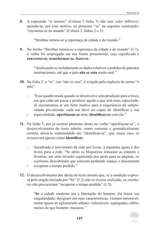 Partícula Se
127
8.	 A expressão “si mesmo” (Coluna 3 linha 7) não tem valor reflexivo,
opondo-se, por esse motivo, ao pronome “se” na seguinte construção:
“encontrar-se no mundo” (Coluna 3, linhas 2 e 3).
“Stroibus tornou-se a esperança da cidade e do mundo.”
9.	 No trecho “Stroibus tornou-se a esperança da cidade e do mundo” (ℓ.1),
o verbo foi empregado em sua forma pronominal, cujo significado é
converter-se, transformar-se, fazer-se.
“Analisando-se isoladamente os dados relativos a pedidos de patentes
internacionais, até que o país não se saiu muito mal.”
10.	 Na linha 2, o “se”, em “não se saiu”, é exigido pela regência do termo “o
país”.
1	 “Esse quadro muda quando se desenvolve uma produção para a troca,
em que cada um passa a produzir aquilo a que está mais capacitado.
Já encontramos aí um forte motivo para a experiência da subjeti-
vidade privatizada: cada um deve ser capaz de identificar a sua
5	 especialidade, aperfeiçoar-se nela, identificar-se com ela.”
11.	 Na linha 5, por já ocorrer pronome átono no verbo “aperfeiçoar-se”, o
desenvolvimento do texto admite, como coerente e gramaticalmente
correto, deixá-lo subentendido em “identificar-se”, que, nesse caso, se
reescreverá apenas como identificar.
1	 Sucedendo o movimento da rede aos livros, a trajetória agora é dos
livros para a rede. “Se antes os blogueiros tomaram as estantes e
livrarias, em uma invasão organizada dos posts para as páginas, os
escritores descobriram que estavam perdendo espaço e procuraram
5	 recuperar o tempo perdido.”
12.	 O desenvolvimento das ideias do texto mostra que, se a condição expres-
sa pela oração iniciada por “Se” (ℓ.2) não se tivesse realizado, os escrito-
res não procurariam “recuperar o tempo perdido” (ℓ.5).
“Se a cidade moderna era a libertação do homem, ela tirava sua
singularidade; desiguais em suas características, viraram miseravel-
mente iguais no aglomerado urbano, vulneráveis, segregados, enfim,
menos do que homens: macacos.”
 