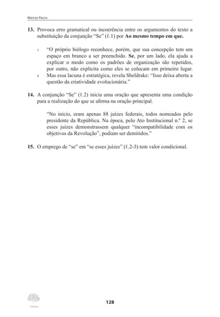 Marcos Pacco
128
13.	 Provoca erro gramatical ou incoerência entre os argumentos do texto a
substituição da conjunção “Se” (ℓ.1) por Ao mesmo tempo em que.
1	 “O próprio biólogo reconhece, porém, que sua concepção tem um
espaço em branco a ser preenchido. Se, por um lado, ela ajuda a
explicar o modo como os padrões de organização são repetidos,
por outro, não explicita como eles se colocam em primeiro lugar.
5	 Mas essa lacuna é estratégica, revela Sheldrake: “Isso deixa aberta a
questão da criatividade evolucionária.”
14.	 A conjunção “Se” (ℓ.2) inicia uma oração que apresenta uma condição
para a realização do que se afirma na oração principal.
“No início, eram apenas 88 juízes federais, todos nomeados pelo
presidente da República. Na época, pelo Ato Institucional n.º 2, se
esses juízes demonstrassem qualquer “incompatibilidade com os
objetivos da Revolução”, podiam ser demitidos.”
15.	 O emprego de “se” em “se esses juízes” (ℓ.2-3) tem valor condicional.
 