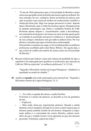 Classes Gramaticais Variáveis
13
1	
“O ano de 1964 representou para a Universidade de Brasília o maior
retrocesso que pôde existir na história do ensino superior no Brasil. No
meu entender, foi um  verdadeiro aborto na história da ciência, pois
aqui se perdeu o que existia de melhor em conhecimento científico e
5	
intelectual deste país. Digo isso porque presenciei os fatos  daquela
época. Destruíram, aqui, o ninho dos homens-águias. Desapareceram
os grandes personagens, que foram a verdadeira história da UnB.
Restaram apenas mágoas e  ressentimentos, medo e desconfiança,
um sentimento de desgosto e de tristeza no meio de toda aquela gente
10	
se evadindo ou assistindo com pavor à violência e à  desmoralização
de seus colegas e familiares sem que nada se pudesse fazer. Por isso
afirmo e considero que aqui a história ficou interrompida.
	 Entre prisões e renúncias ao cargo, a Universidade perdeu os melhores
professores escolhidos pelo reitor Darcy Ribeiro. Até aquela data, o
15	
que existia de melhor em matéria de ensino estava na Universidade
de Brasília.”
9.	 Recurso retórico para indicar o grau mais intenso da qualidade de algo, o
superlativo foi empregado para qualificar os professores que atuavam na
UnB em 1964 na expressão “os melhores professores” (ℓ.13-14).
“Segundo o Dicionário Aurélio da Língua Portuguesa, ‘cidadania é a
qualidade ou estado do cidadão’.”
10.	 A palavra segundo está sendo empregada como numeral em: “Segundo o
Dicionário Aurélio da Língua Portuguesa” (ℓ.1).
Pronomes
1	 “— Eu violei o segredo dos deuses, acudia Stroibus.
	 O homem é a sintaxe da natureza, eu descobri as leis da gramática
divina...
	 — Explica-te.
5	 — Mais tarde; deixa-me experimentar primeiro. Quando a minha
doutrina estiver completa, divulgá-la-ei como a maior riqueza que os
homens jamais poderão receber de um homem. Imaginem a expec-
tação pública e a curiosidade dos outros filósofos, embora incré-
dulos de que a verdade recente viesse aposentar as que eles mesmos
10	 possuíam. Entretanto, esperavam todos.”
 