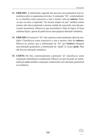 Partícula Se
131
13.	 ERRADO. A substituição sugerida não provoca erro gramatical nem in-
coerência entre os argumentos do texto. A conjunção “Se”, contextualmen-
te, se classifica como concessiva e tem o mesmo valor de embora. Note-
-se que no texto a expressão “Ao mesmo tempo em que” também estaria
correta; não teria exatamente o mesmo sentido de concessão, mas não pro-
vocaria incoerência. Observe-se que incoerência é falta de lógica. O texto
continua lógico, apesar de poder haver uma pequena alteração semântica.
14.	 ERRADO. O conectivo “Se” não expressa contextualmente ideia de con-
dição. Classifica-se como concessivo e tem o mesmo valor de embora.
Observe-se, porém, que a substituição de “Se” por Embora obrigaria
uma alteração gramatical: a substituição de “ajuda” (ℓ.2) por ajude. Mas
não haveria alteração semântica.
15.	 CERTO. De fato, contextualmente a partícula “se” classifica-se como
conjunção subordinativa condicional. Observe-se que ela pode ser substi-
tuída por caso (também conjunção condicional) sem alteração gramatical
ou semântica.
 