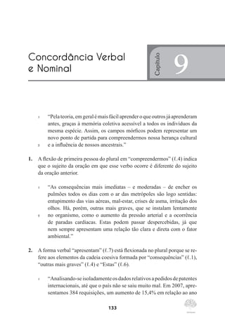 133
1	 “Pela teoria, em geral é mais fácil aprender o que outros já aprenderam
antes, graças à memória coletiva acessível a todos os indivíduos da
mesma espécie. Assim, os campos mórficos podem representar um
novo ponto de partida para compreendermos nossa herança cultural
5	 e a influência de nossos ancestrais.”
1.	 A flexão de primeira pessoa do plural em “compreendermos” (ℓ.4) indica
que o sujeito da oração em que esse verbo ocorre é diferente do sujeito
da oração anterior.
1	 “As consequências mais imediatas – e moderadas – de encher os
pulmões todos os dias com o ar das metrópoles são logo sentidas:
entupimento das vias aéreas, mal-estar, crises de asma, irritação dos
olhos. Há, porém, outras mais graves, que se instalam lentamente
5	 no organismo, como o aumento da pressão arterial e a ocorrência
de paradas cardíacas. Estas podem passar despercebidas, já que
nem sempre apresentam uma relação tão clara e direta com o fator
ambiental.”
2.	 A forma verbal “apresentam” (ℓ.7) está flexionada no plural porque se re-
fere aos elementos da cadeia coesiva formada por “consequências” (ℓ.1),
“outras mais graves” (ℓ.4) e “Estas” (ℓ.6).
1	 “Analisando-seisoladamenteosdadosrelativosapedidosdepatentes
internacionais, até que o país não se saiu muito mal. Em 2007, apre-
sentamos 384 requisições, um aumento de 15,4% em relação ao ano
Concordância Verbal
e Nominal
Capítulo
9
 