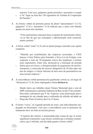 Marcos Pacco
134
anterior. Com isso, galgamos quatro posições e passamos a ocupar
5	 o 24.º lugar na lista dos 138 signatários do Tratado de Cooperação
de Patentes.”
3.	 As formas verbais de primeira pessoa do plural “apresentamos” (ℓ.2-3),
galgamos” (ℓ.4) e “passamos” (ℓ.4) indicam que o autor está falando
apenas em nome dos cientistas.
“Uma característica marcante desse conjunto de instrumentos refere-
-se ao fato de que sua concepção e administração eram essencial-
mente setoriais.”
4.	 A forma verbal “eram” (ℓ.2) está no plural porque concorda com sujeito
composto.
1	 “Mantido por contribuições das empresas associadas, o CIEE
lançou o Guia Prático para Entender a Nova Lei do Estágio, com
respostas a mais de 30 perguntas acerca das mudanças e normas
mais importantes. Entre elas, destacam-se a limitação da jornada
5	 diária para seis horas, a obrigatoriedade de pagamento do auxílio-
transporte, a concessão do recesso obrigatório de 30 dias após um
ano de estágio e o limite máximo de dois anos de permanência em
uma mesma empresa.”
5.	 A concordância verbal permaneceria igualmente correta se, em lugar de
“destacam-se” (ℓ.4), fosse empregada a forma destaca-se.
1	 Dando início aos trabalhos desta Câmara Municipal para o ano de
2009, realizaremos o primeiro Gabinete de Rua, no dia 19 do corrente.
Para tanto, solicitamos que V. Sa. Expresse vossa autorização para a
montagem de um estande para a realização da referida atividade na
5	 Praça das Flores (Centro), das 9 às 13 horas.
6.	 O termo “vossa”, no segundo período do texto, está indevidamente em-
pregado no documento, visto que a concordância com os pronomes de
tratamento deve ser feita na terceira pessoa.
“A maioria dos leitores é atormentada pela crença de que os textos
significam exatamente o que dizem; acredita que a intenção comuni-
cativa, que é inferida, está tão dada quanto a forma verbal.”
 