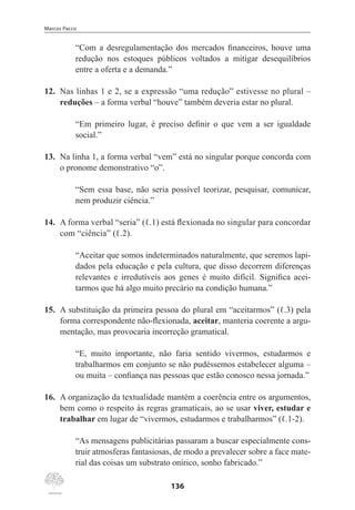 Marcos Pacco
136
“Com a desregulamentação dos mercados financeiros, houve uma
redução nos estoques públicos voltados a mitigar desequilíbrios
entre a oferta e a demanda.”
12.	 Nas linhas 1 e 2, se a expressão “uma redução” estivesse no plural –
reduções – a forma verbal “houve” também deveria estar no plural.
“Em primeiro lugar, é preciso definir o que vem a ser igualdade
social.”
13.	 Na linha 1, a forma verbal “vem” está no singular porque concorda com
o pronome demonstrativo “o”.
“Sem essa base, não seria possível teorizar, pesquisar, comunicar,
nem produzir ciência.”
14.	 A forma verbal “seria” (ℓ.1) está flexionada no singular para concordar
com “ciência” (ℓ.2).
“Aceitar que somos indeterminados naturalmente, que seremos lapi-
dados pela educação e pela cultura, que disso decorrem diferenças
relevantes e irredutíveis aos genes é muito difícil. Significa acei-
tarmos que há algo muito precário na condição humana.”
15.	 A substituição da primeira pessoa do plural em “aceitarmos” (ℓ.3) pela
forma correspondente não-flexionada, aceitar, manteria coerente a argu-
mentação, mas provocaria incorreção gramatical.
“E, muito importante, não faria sentido vivermos, estudarmos e
trabalharmos em conjunto se não pudéssemos estabelecer alguma –
ou muita – confiança nas pessoas que estão conosco nessa jornada.”
16.	 A organização da textualidade mantém a coerência entre os argumentos,
bem como o respeito às regras gramaticais, ao se usar viver, estudar e
trabalhar em lugar de “vivermos, estudarmos e trabalharmos” (ℓ.1-2).
“As mensagens publicitárias passaram a buscar especialmente cons-
truir atmosferas fantasiosas, de modo a prevalecer sobre a face mate-
rial das coisas um substrato onírico, sonho fabricado.”
 