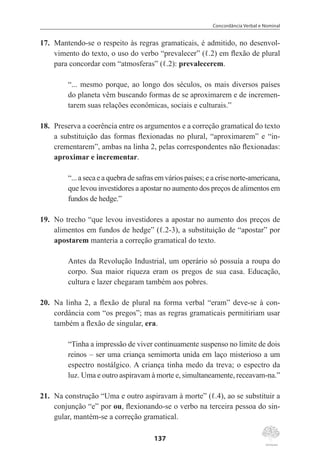 Concordância Verbal e Nominal
137
17.	 Mantendo-se o respeito às regras gramaticais, é admitido, no desenvol-
vimento do texto, o uso do verbo “prevalecer” (ℓ.2) em flexão de plural
para concordar com “atmosferas” (ℓ.2): prevalecerem.
“... mesmo porque, ao longo dos séculos, os mais diversos países
do planeta vêm buscando formas de se aproximarem e de incremen-
tarem suas relações econômicas, sociais e culturais.”
18.	 Preserva a coerência entre os argumentos e a correção gramatical do texto
a substituição das formas flexionadas no plural, “aproximarem” e “in-
crementarem”, ambas na linha 2, pelas correspondentes não flexionadas:
aproximar e incrementar.
“... a seca e a quebra de safras em vários países; e a crise norte-americana,
que levou investidores a apostar no aumento dos preços de alimentos em
fundos de hedge.”
19.	 No trecho “que levou investidores a apostar no aumento dos preços de
alimentos em fundos de hedge” (ℓ.2-3), a substituição de “apostar” por
apostarem manteria a correção gramatical do texto.
Antes da Revolução Industrial, um operário só possuía a roupa do
corpo. Sua maior riqueza eram os pregos de sua casa. Educação,
cultura e lazer chegaram também aos pobres.
20.	 Na linha 2, a flexão de plural na forma verbal “eram” deve-se à con-
cordância com “os pregos”; mas as regras gramaticais permitiriam usar
também a flexão de singular, era.
	
“Tinha a impressão de viver continuamente suspenso no limite de dois
reinos – ser uma criança semimorta unida em laço misterioso a um
espectro nostálgico. A criança tinha medo da treva; o espectro da
luz. Uma e outro aspiravam à morte e, simultaneamente, receavam-na.”
21.	 Na construção “Uma e outro aspiravam à morte” (ℓ.4), ao se substituir a
conjunção “e” por ou, flexionando-se o verbo na terceira pessoa do sin-
gular, mantém-se a correção gramatical.
 