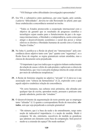 Concordância Verbal e Nominal
139
“VII Dialogar sobre dificuldades (investigação) apresentadas”
27.	 Em VII, o substantivo entre parênteses, por estar ligado, pelo sentido,
à palavra “dificuldades”, deveria ter sido flexionado no plural, para que
fosse estabelecida a concordância nominal no trecho.
1	 “Todos os Estados promoverão a cooperação internacional com o
objetivo de garantir que os resultados do progresso científico e
tecnológico sejam usados para o fortalecimento da paz e da segu-
rança internacionais, a liberdade e a independência, assim como para
5	 atingir o desenvolvimento econômico e social dos povos e tornar
efetivos os direitos e liberdades humanas de acordo com a Carta das
Nações Unidas.”
28.	 Na linha 4, justifica-se a flexão de plural em “internacionais” pela con-
cordância desse adjetivo tanto com “paz” quanto com “segurança”; se a
flexão fosse de singular, as regras gramaticais seriam atendidas, mas a
clareza do documento seria prejudicada.
“O importante é que isso indica que os egípcios tinham conhecimento
da relação de causa e efeito de cada produto e aplicavam a ciência da
farmacêutica, que visa à cura pela mudança interna do corpo ativada
por meio de substâncias terapêuticas.”
29.	 A flexão de feminino singular no adjetivo “ativada” (ℓ.3) deve-se à sua
associação com “ciência da farmacêutica” (ℓ.2), expressão com a qual
aquele adjetivo estabelece relação de concordância.
“Os seres humanos, nas culturas orais primárias, não afetadas por
qualquer tipo de escrita, aprendem muito, possuem e praticam uma
grande sabedoria, porém não “estudam.”
30.	 O desenvolvimento da argumentação do texto permite que se empregue
tanto “afetadas” (ℓ.1) quanto a correspondente flexão de masculino, afe-
tados, sem que seja prejudicada a correção gramatical
1	 “Do número, que é a base da razão e do entendimento, surge outra
noção de indiscutível importância: é a noção de medida. Medir é
comparar. Só são, entretanto, suscetíveis de medida as grandezas
que admitem um elemento como base de comparação. Será possível
5	 medir-se a extensão do espaço? De modo nenhum.”
 
