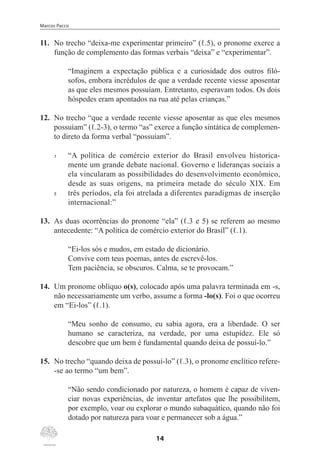 Marcos Pacco
14
11.	 No trecho “deixa-me experimentar primeiro” (ℓ.5), o pronome exerce a
função de complemento das formas verbais “deixa” e “experimentar”.
“Imaginem a expectação pública e a curiosidade dos outros filó-
sofos, embora incrédulos de que a verdade recente viesse aposentar
as que eles mesmos possuíam. Entretanto, esperavam todos. Os dois
hóspedes eram apontados na rua até pelas crianças.”
12.	 No trecho “que a verdade recente viesse aposentar as que eles mesmos
possuíam” (ℓ.2-3), o termo “as” exerce a função sintática de complemen-
to direto da forma verbal “possuíam”.
1	 “A política de comércio exterior do Brasil envolveu historica-
mente um grande debate nacional. Governo e lideranças sociais a
ela vincularam as possibilidades do desenvolvimento econômico,
desde as suas origens, na primeira metade do século XIX. Em
5	 três períodos, ela foi atrelada a diferentes paradigmas de inserção
internacional:”
13.	 As duas ocorrências do pronome “ela” (ℓ.3 e 5) se referem ao mesmo
antecedente: “A política de comércio exterior do Brasil” (ℓ.1).
“Ei-los sós e mudos, em estado de dicionário.
Convive com teus poemas, antes de escrevê-los.
Tem paciência, se obscuros. Calma, se te provocam.”
14.	 Um pronome oblíquo o(s), colocado após uma palavra terminada em -s,
não necessariamente um verbo, assume a forma -lo(s). Foi o que ocorreu
em “Ei-los” (ℓ.1).
“Meu sonho de consumo, eu sabia agora, era a liberdade. O ser
humano se caracteriza, na verdade, por uma estupidez. Ele só
descobre que um bem é fundamental quando deixa de possuí-lo.”
15.	 No trecho “quando deixa de possuí-lo” (ℓ.3), o pronome enclítico refere-
-se ao termo “um bem”.
“Não sendo condicionado por natureza, o homem é capaz de viven-
ciar novas experiências, de inventar artefatos que lhe possibilitem,
por exemplo, voar ou explorar o mundo subaquático, quando não foi
dotado por natureza para voar e permanecer sob a água.”
 