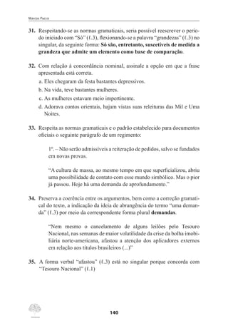Marcos Pacco
140
31.	 Respeitando-se as normas gramaticais, seria possível reescrever o perío-
do iniciado com “Só” (ℓ.3), flexionando-se a palavra “grandezas” (ℓ.3) no
singular, da seguinte forma: Só são, entretanto, suscetíveis de medida a
grandeza que admite um elemento como base de comparação.
32.	 Com relação à concordância nominal, assinale a opção em que a frase
apresentada está correta.
a.	Eles chegaram da festa bastantes depressivos.
b.	Na vida, teve bastantes mulheres.
c.	As mulheres estavam meio impertinente.
d.	Adorava contos orientais, hajam vistas suas releituras das Mil e Uma
Noites.
33.	 Respeita as normas gramaticais e o padrão estabelecido para documentos
oficiais o seguinte parágrafo de um regimento:
1º. – Não serão admissíveis a reiteração de pedidos, salvo se fundados
em novas provas.
“A cultura de massa, ao mesmo tempo em que superficializou, abriu
uma possibilidade de contato com esse mundo simbólico. Mas o pior
já passou. Hoje há uma demanda de aprofundamento.”
34.	 Preserva a coerência entre os argumentos, bem como a correção gramati-
cal do texto, a indicação da ideia de abrangência do termo “uma deman-
da” (ℓ.3) por meio da correspondente forma plural demandas.
“Nem mesmo o cancelamento de alguns leilões pelo Tesouro
Nacional, nas semanas de maior volatilidade da crise da bolha imobi-
liária norte-americana, afastou a atenção dos aplicadores externos
em relação aos títulos brasileiros (...)”
35.	 A forma verbal “afastou” (ℓ.3) está no singular porque concorda com
“Tesouro Nacional” (ℓ.1)
 