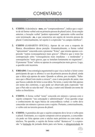 141
COMENTÁRIOS
Concordância Verbal e Nominal
1.	 CERTO. A desinência –mos, em “compreendermos”, indica que o sujei-
to de tal forma verbal está na primeira pessoa do plural (nós). Já na oração
anterior, a locução verbal “podem representar” apresenta verbo auxiliar
com terminação –m, o que caracteriza um sujeito de terceira pessoa do
plural. Contextualmente, tal sujeito é a expressão “os campos mórficos”.
2.	 CERTO (GABARITO OFICIAL). Apesar de ser essa a resposta da
Banca, discordamos dessa posição. Gramaticalmente, a forma verbal
“apresentam” concorda com o pronome “Estas”, que retoma apenas a ex-
pressão “outras (consequências) mais graves”. Observe que o texto faz
contraposição entre “consequências mais imediatas – e moderadas” e
consequências “mais graves, que se instalam lentamente no organismo”.
O pronome “Estas” refere-se apenas às consequências mais graves. Logo,
a questão está incorreta.
3.	 ERRADO. Uma estratégia argumentativa que visa a incluir o leitor como
participante do que se afirma é o uso da primeira pessoa do plural, ainda
que a ideia seja apenas do autor. Quando se afirma, por exemplo, “Sabe-
mos que o Brasil tem muito a crescer”, essa é uma posição do autor, mas
que busca a adesão do leitor a essa ideia. No texto, o autor não fala apenas
em nome dos cientistas, o que pode ser observado pela expressão “até
que o País não se saiu tão mal”. Ou seja, o autor está falando em nome de
todos os brasileiros.
4.	 CERTO. A forma verbal “eram” concorda em número e pessoa com o
sujeito composto “sua concepção e administração”. Essa questão exige
o conhecimento da regra básica de concordância verbal: o verbo deve
concordar em número e pessoa com o sujeito. Portanto, contextualmente,
o verbo está na terceira pessoa do plural.
5.	 CERTO. A gramática diz que o sujeito composto deve levar o verbo para
o plural. Entretanto, se o sujeito composto estiver posposto, a concordân-
cia pode ser feita apenas com o núcleo mais próximo ou com todos os
núcleos. Na questão, o sujeito da forma verbal “destaca-se” é a expres-
são “a limitação da jornada diária para seis horas, a obrigatoriedade de
 